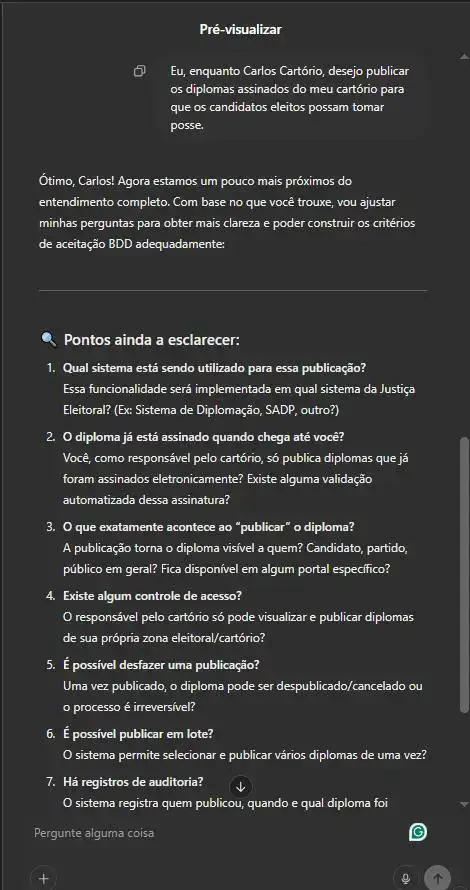 Captura de tela da pré-visualização de um agente de IA no ChatGPT, configurado para auxiliar na criação de critérios de aceitação BDD. O agente analisa um caso de uso onde Carlos Cartório deseja publicar diplomas assinados. A interface apresenta uma lista de perguntas para esclarecer detalhes do processo, como controle de acesso, publicação em lote e auditoria. As perguntas são: Qual sistema está sendo utilizado para essa publicação?Essa funcionalidade será implementada em qual sistema da Justiça Eleitoral? (Ex: Sistema de Diplomação, SADP, outro?)O diploma já está assinado quando chega até você?Você, como responsável pelo cartório, só publica diplomas que já foram assinados eletronicamente? Existe alguma validação automatizada dessa assinatura? O que exatamente acontece ao “publicar” o diploma? A publicação torna o diploma visível a quem? Candidato, partido, público em geral? Fica disponível em algum portal específico? Existe algum controle de acesso? O responsável pelo cartório só pode visualizar e publicar diplomas de sua própria zona eleitoral/cartório? É possível desfazer uma publicação? Uma vez publicado, o diploma pode ser despublicado/cancelado ou o processo é irreversível? É possível publicar em lote? O sistema permite selecionar e publicar vários diplomas de uma vez? Há registros de auditoria? O sistema registra quem publicou, quando e qual diploma foi publicado?