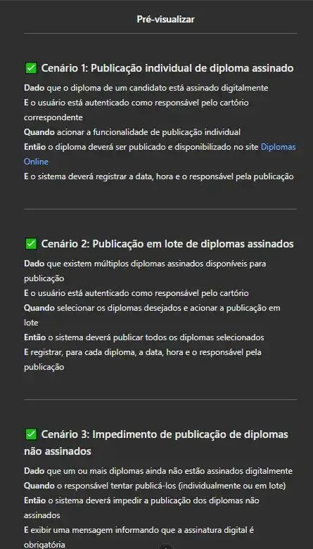 Captura de tela da pré-visualização de um agente de IA no ChatGPT, exibindo critérios de aceitação BDD para a publicação de diplomas assinados digitalmente. São listados três cenários: 'Publicação individual de diploma assinado', 'Publicação em lote de diplomas assinados' e 'Impedimento de publicação de diplomas não assinados', detalhando as condições e ações esperadas no sistema Diplomas Online.✅ Cenário 1: Publicação individual de diploma assinado Dado que o diploma de um candidato está assinado digitalmente E o usuário está autenticado como responsável pelo cartório correspondente Quando acionar a funcionalidade de publicação individual Então o diploma deverá ser publicado e disponibilizado no site Diplomas Online E o sistema deverá registrar a data, hora e o responsável pela publicação ✅ Cenário 2: Publicação em lote de diplomas assinados Dado que existem múltiplos diplomas assinados disponíveis para publicação E o usuário está autenticado como responsável pelo cartório Quando selecionar os diplomas desejados e acionar a publicação em lote Então o sistema deverá publicar todos os diplomas selecionados E registrar, para cada diploma, a data, hora e o responsável pela publicação ✅ Cenário 3: Impedimento de publicação de diplomas não assinados Dado que um ou mais diplomas ainda não estão assinados digitalmente Quando o responsável tentar publicá-los (individualmente ou em lote) Então o sistema deverá impedir a publicação dos diplomas não assinados E exibir uma mensagem informando que a assinatura digital é obrigatória